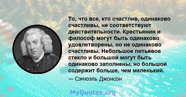 То, что все, кто счастлив, одинаково счастливы, не соответствуют действительности. Крестьянин и философ могут быть одинаково удовлетворены, но не одинаково счастливы. Небольшое питьевое стекло и большой могут быть