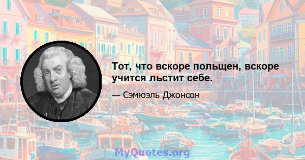 Тот, что вскоре польщен, вскоре учится льстит себе.