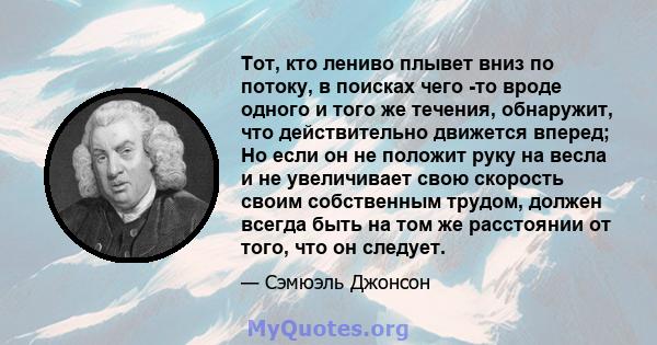 Тот, кто лениво плывет вниз по потоку, в поисках чего -то вроде одного и того же течения, обнаружит, что действительно движется вперед; Но если он не положит руку на весла и не увеличивает свою скорость своим