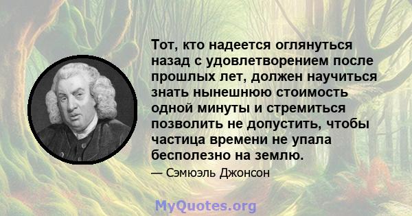 Тот, кто надеется оглянуться назад с удовлетворением после прошлых лет, должен научиться знать нынешнюю стоимость одной минуты и стремиться позволить не допустить, чтобы частица времени не упала бесполезно на землю.