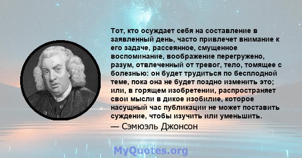 Тот, кто осуждает себя на составление в заявленный день, часто привлечет внимание к его задаче, рассеянное, смущенное воспоминание, воображение перегружено, разум, отвлеченный от тревог, тело, томящее с болезнью: он