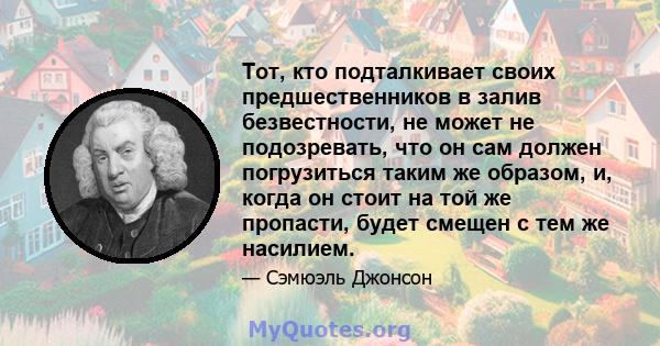 Тот, кто подталкивает своих предшественников в залив безвестности, не может не подозревать, что он сам должен погрузиться таким же образом, и, когда он стоит на той же пропасти, будет смещен с тем же насилием.