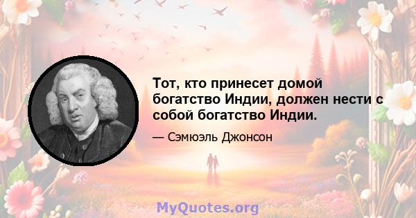 Тот, кто принесет домой богатство Индии, должен нести с собой богатство Индии.