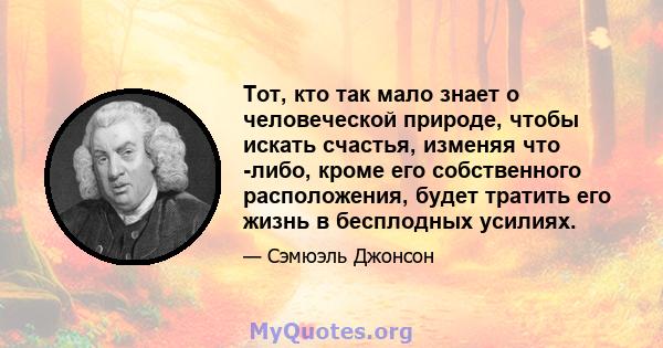 Тот, кто так мало знает о человеческой природе, чтобы искать счастья, изменяя что -либо, кроме его собственного расположения, будет тратить его жизнь в бесплодных усилиях.