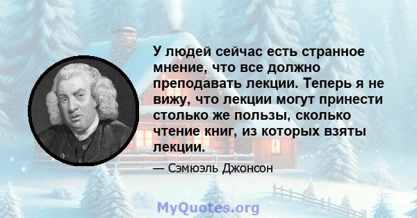 У людей сейчас есть странное мнение, что все должно преподавать лекции. Теперь я не вижу, что лекции могут принести столько же пользы, сколько чтение книг, из которых взяты лекции.