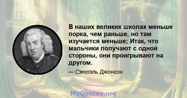 В наших великих школах меньше порка, чем раньше, но там изучается меньше; Итак, что мальчики получают с одной стороны, они проигрывают на другом.