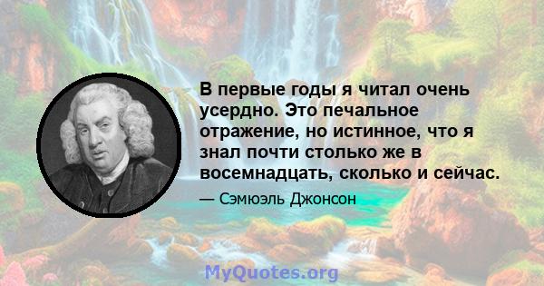 В первые годы я читал очень усердно. Это печальное отражение, но истинное, что я знал почти столько же в восемнадцать, сколько и сейчас.