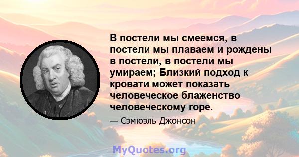 В постели мы смеемся, в постели мы плаваем и рождены в постели, в постели мы умираем; Близкий подход к кровати может показать человеческое блаженство человеческому горе.