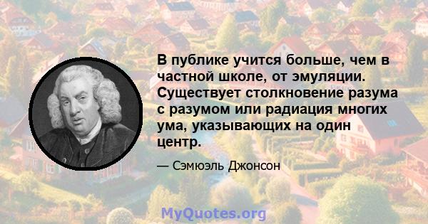 В публике учится больше, чем в частной школе, от эмуляции. Существует столкновение разума с разумом или радиация многих ума, указывающих на один центр.