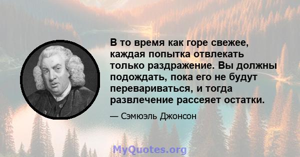 В то время как горе свежее, каждая попытка отвлекать только раздражение. Вы должны подождать, пока его не будут перевариваться, и тогда развлечение рассеяет остатки.