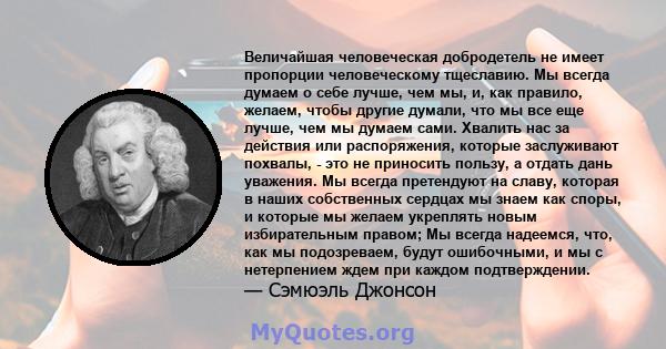 Величайшая человеческая добродетель не имеет пропорции человеческому тщеславию. Мы всегда думаем о себе лучше, чем мы, и, как правило, желаем, чтобы другие думали, что мы все еще лучше, чем мы думаем сами. Хвалить нас