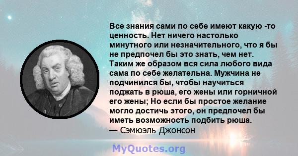 Все знания сами по себе имеют какую -то ценность. Нет ничего настолько минутного или незначительного, что я бы не предпочел бы это знать, чем нет. Таким же образом вся сила любого вида сама по себе желательна. Мужчина