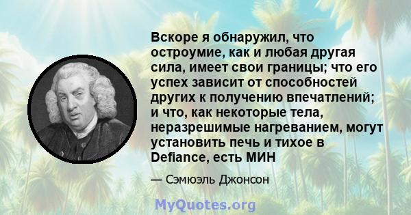 Вскоре я обнаружил, что остроумие, как и любая другая сила, имеет свои границы; что его успех зависит от способностей других к получению впечатлений; и что, как некоторые тела, неразрешимые нагреванием, могут установить 