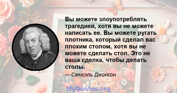 Вы можете злоупотреблять трагедией, хотя вы не можете написать ее. Вы можете ругать плотника, который сделал вас плохим столом, хотя вы не можете сделать стол. Это не ваша сделка, чтобы делать столы.