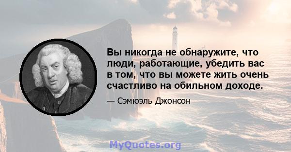 Вы никогда не обнаружите, что люди, работающие, убедить вас в том, что вы можете жить очень счастливо на обильном доходе.