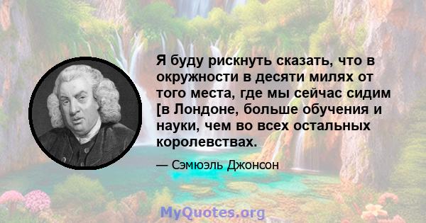 Я буду рискнуть сказать, что в окружности в десяти милях от того места, где мы сейчас сидим [в Лондоне, больше обучения и науки, чем во всех остальных королевствах.