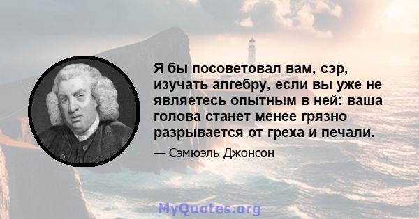 Я бы посоветовал вам, сэр, изучать алгебру, если вы уже не являетесь опытным в ней: ваша голова станет менее грязно разрывается от греха и печали.