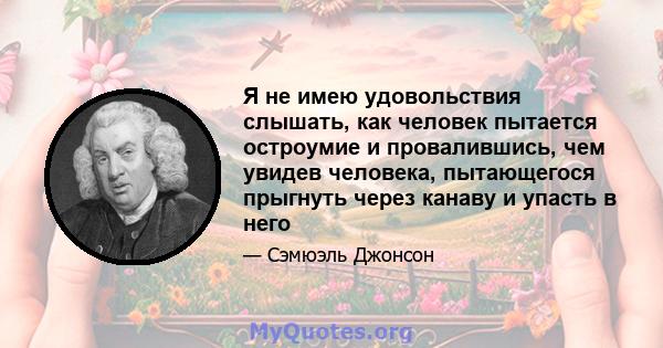 Я не имею удовольствия слышать, как человек пытается остроумие и провалившись, чем увидев человека, пытающегося прыгнуть через канаву и упасть в него