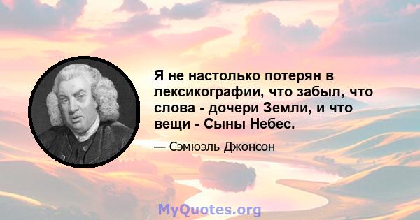 Я не настолько потерян в лексикографии, что забыл, что слова - дочери Земли, и что вещи - Сыны Небес.