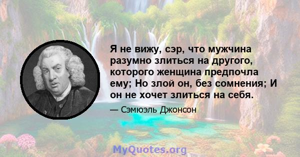 Я не вижу, сэр, что мужчина разумно злиться на другого, которого женщина предпочла ему; Но злой он, без сомнения; И он не хочет злиться на себя.