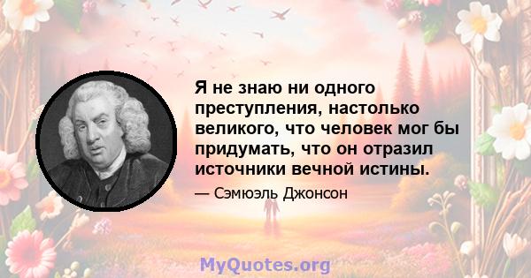 Я не знаю ни одного преступления, настолько великого, что человек мог бы придумать, что он отразил источники вечной истины.