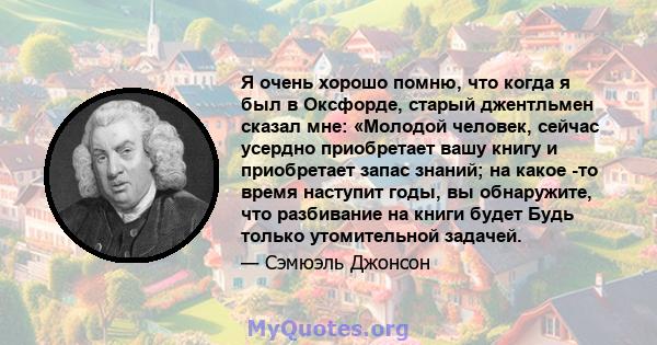 Я очень хорошо помню, что когда я был в Оксфорде, старый джентльмен сказал мне: «Молодой человек, сейчас усердно приобретает вашу книгу и приобретает запас знаний; на какое -то время наступит годы, вы обнаружите, что