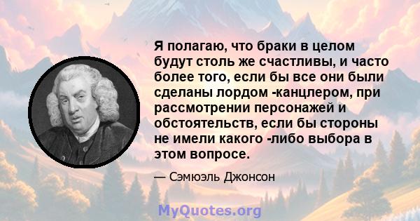 Я полагаю, что браки в целом будут столь же счастливы, и часто более того, если бы все они были сделаны лордом -канцлером, при рассмотрении персонажей и обстоятельств, если бы стороны не имели какого -либо выбора в этом 