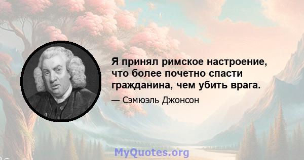 Я принял римское настроение, что более почетно спасти гражданина, чем убить врага.