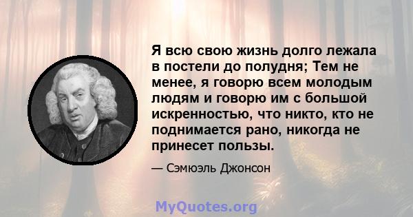 Я всю свою жизнь долго лежала в постели до полудня; Тем не менее, я говорю всем молодым людям и говорю им с большой искренностью, что никто, кто не поднимается рано, никогда не принесет пользы.