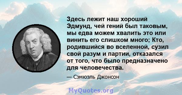 Здесь лежит наш хороший Эдмунд, чей гений был таковым, мы едва можем хвалить это или винить его слишком много; Кто, родившийся во вселенной, сузил свой разум и партии, отказался от того, что было предназначено для