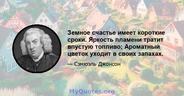 Земное счастье имеет короткие сроки. Яркость пламени тратит впустую топливо; Ароматный цветок уходит в своих запахах.