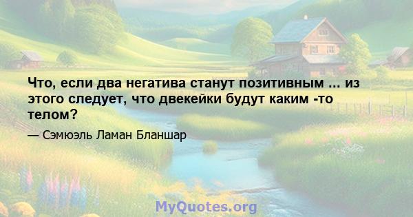 Что, если два негатива станут позитивным ... из этого следует, что двекейки будут каким -то телом?