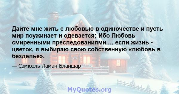 Дайте мне жить с любовью в одиночестве и пусть мир поужинает и одевается; Ибо Любовь смиренными преследованиями ... если жизнь - цветок, я выбираю свою собственную «любовь в безделье».