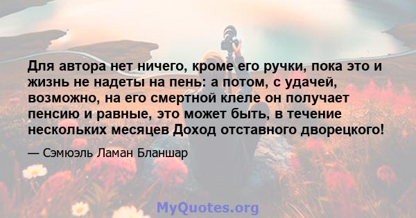 Для автора нет ничего, кроме его ручки, пока это и жизнь не надеты на пень: а потом, с удачей, возможно, на его смертной клеле он получает пенсию и равные, это может быть, в течение нескольких месяцев Доход отставного