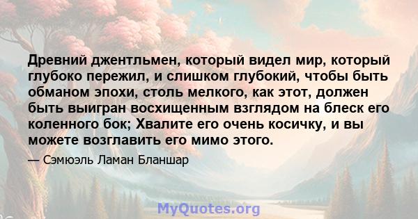 Древний джентльмен, который видел мир, который глубоко пережил, и слишком глубокий, чтобы быть обманом эпохи, столь мелкого, как этот, должен быть выигран восхищенным взглядом на блеск его коленного бок; Хвалите его