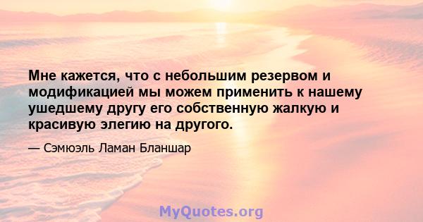 Мне кажется, что с небольшим резервом и модификацией мы можем применить к нашему ушедшему другу его собственную жалкую и красивую элегию на другого.