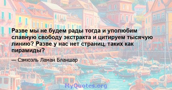 Разве мы не будем рады тогда и уполюбим славную свободу экстракта и цитируем тысячую линию? Разве у нас нет страниц, таких как пирамиды?