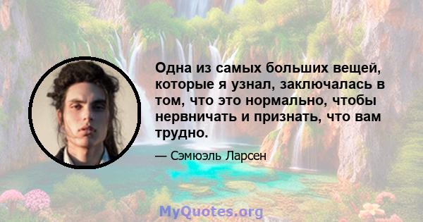 Одна из самых больших вещей, которые я узнал, заключалась в том, что это нормально, чтобы нервничать и признать, что вам трудно.