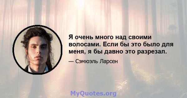 Я очень много над своими волосами. Если бы это было для меня, я бы давно это разрезал.