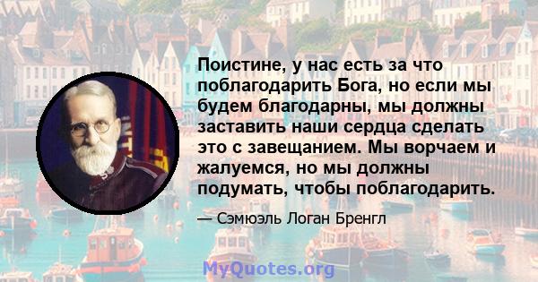 Поистине, у нас есть за что поблагодарить Бога, но если мы будем благодарны, мы должны заставить наши сердца сделать это с завещанием. Мы ворчаем и жалуемся, но мы должны подумать, чтобы поблагодарить.