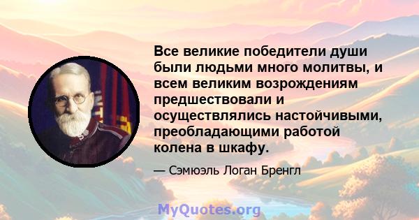 Все великие победители души были людьми много молитвы, и всем великим возрождениям предшествовали и осуществлялись настойчивыми, преобладающими работой колена в шкафу.