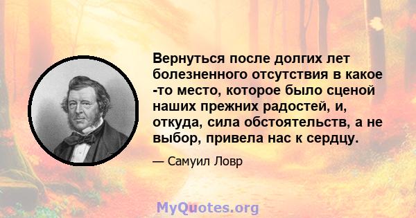 Вернуться после долгих лет болезненного отсутствия в какое -то место, которое было сценой наших прежних радостей, и, откуда, сила обстоятельств, а не выбор, привела нас к сердцу.