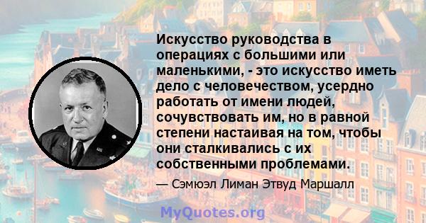 Искусство руководства в операциях с большими или маленькими, - это искусство иметь дело с человечеством, усердно работать от имени людей, сочувствовать им, но в равной степени настаивая на том, чтобы они сталкивались с