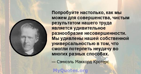 Попробуйте настолько, как мы можем для совершенства, чистым результатом нашего труда является удивительное разнообразие несовершенности. Мы удивлены нашей собственной универсальностью в том, что смогли потерпеть неудачу 