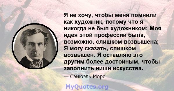 Я не хочу, чтобы меня помнили как художник, потому что я никогда не был художником; Моя идея этой профессии была, возможно, слишком возвышена; Я могу сказать, слишком возвышен. Я оставляю это другим более достойным,