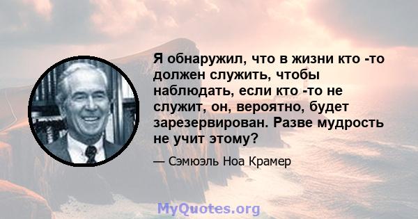 Я обнаружил, что в жизни кто -то должен служить, чтобы наблюдать, если кто -то не служит, он, вероятно, будет зарезервирован. Разве мудрость не учит этому?