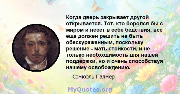 Когда дверь закрывает другой открывается. Тот, кто боролся бы с миром и несет в себе бедствия, все еще должен решить не быть обескураженным, поскольку решение - мать стойкости, и не только необходимость для нашей