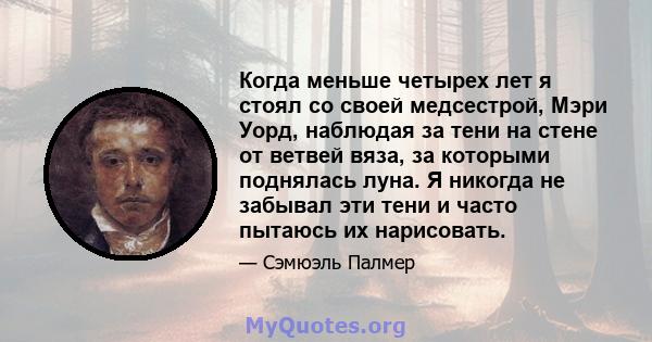 Когда меньше четырех лет я стоял со своей медсестрой, Мэри Уорд, наблюдая за тени на стене от ветвей вяза, за которыми поднялась луна. Я никогда не забывал эти тени и часто пытаюсь их нарисовать.