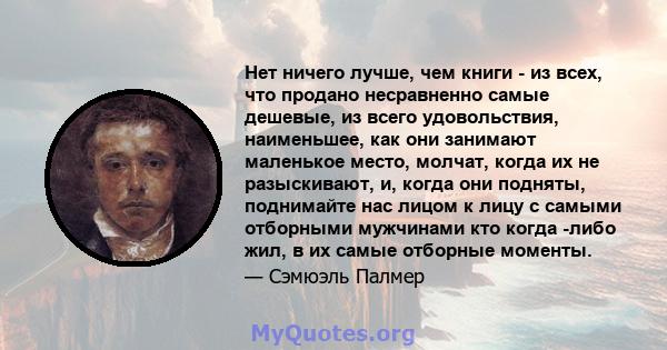 Нет ничего лучше, чем книги - из всех, что продано несравненно самые дешевые, из всего удовольствия, наименьшее, как они занимают маленькое место, молчат, когда их не разыскивают, и, когда они подняты, поднимайте нас