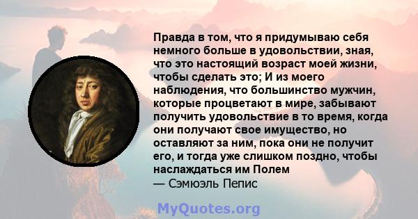 Правда в том, что я придумываю себя немного больше в удовольствии, зная, что это настоящий возраст моей жизни, чтобы сделать это; И из моего наблюдения, что большинство мужчин, которые процветают в мире, забывают